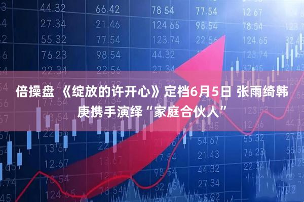 倍操盘 《绽放的许开心》定档6月5日 张雨绮韩庚携手演绎“家庭合伙人”