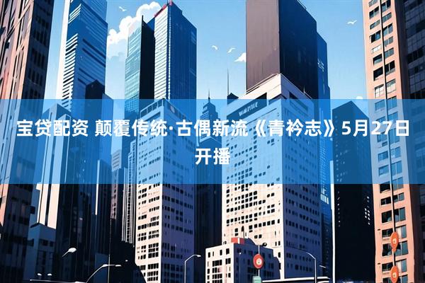 宝贷配资 颠覆传统·古偶新流《青衿志》5月27日开播