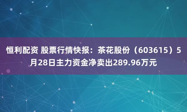 恒利配资 股票行情快报：茶花股份（603615）5月28日主力资金净卖出289.96万元