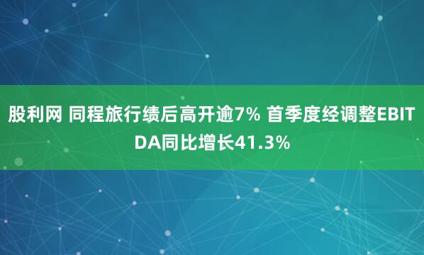 股利网 同程旅行绩后高开逾7% 首季度经调整EBITDA同比增长41.3%