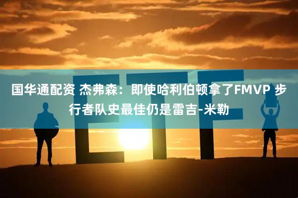 国华通配资 杰弗森：即使哈利伯顿拿了FMVP 步行者队史最佳仍是雷吉-米勒