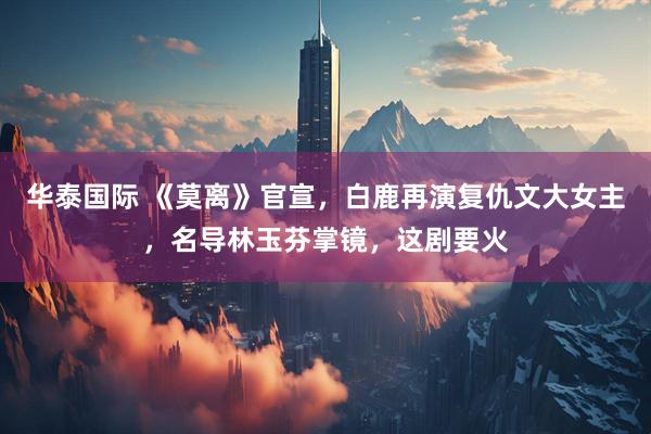 华泰国际 《莫离》官宣，白鹿再演复仇文大女主，名导林玉芬掌镜，这剧要火