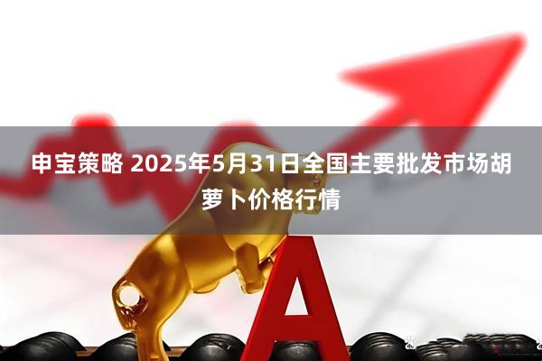 申宝策略 2025年5月31日全国主要批发市场胡萝卜价格行情