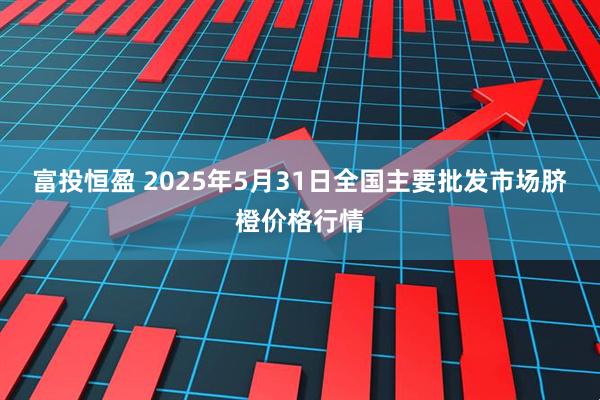 富投恒盈 2025年5月31日全国主要批发市场脐橙价格行情