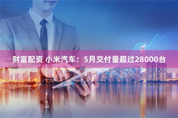 财富配资 小米汽车：5月交付量超过28000台