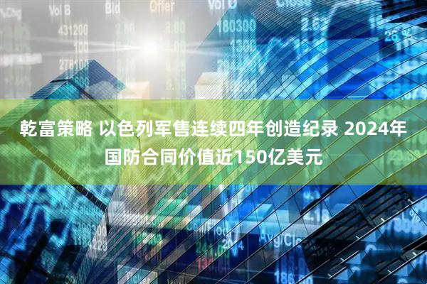 乾富策略 以色列军售连续四年创造纪录 2024年国防合同价值近150亿美元