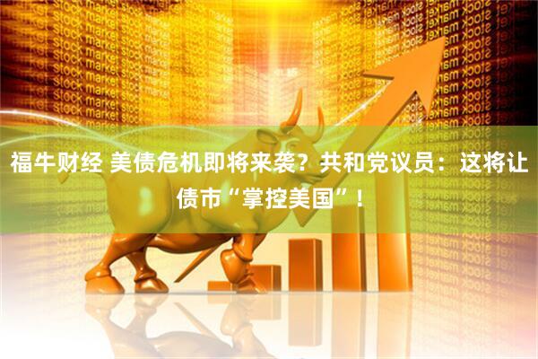 福牛财经 美债危机即将来袭？共和党议员：这将让债市“掌控美国”！