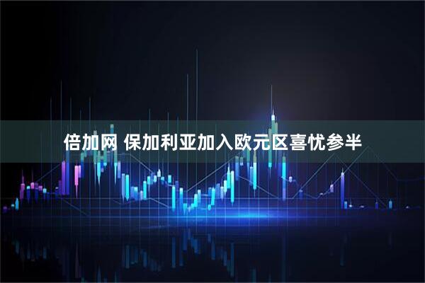 倍加网 保加利亚加入欧元区喜忧参半