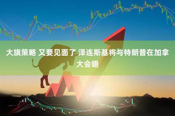 大旗策略 又要见面了 泽连斯基将与特朗普在加拿大会晤