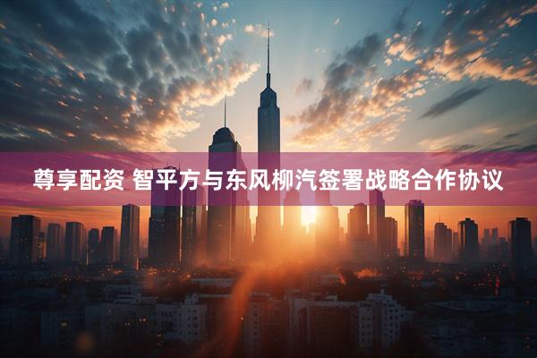 尊享配资 智平方与东风柳汽签署战略合作协议