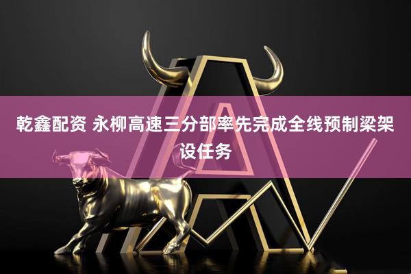 乾鑫配资 永柳高速三分部率先完成全线预制梁架设任务