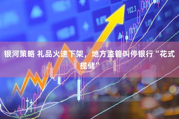 银河策略 礼品火速下架，地方监管叫停银行“花式揽储”