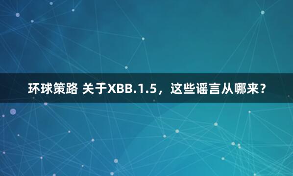 环球策路 关于XBB.1.5，这些谣言从哪来？