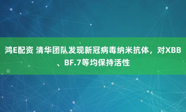 鸿E配资 清华团队发现新冠病毒纳米抗体，对XBB、BF.7等均保持活性