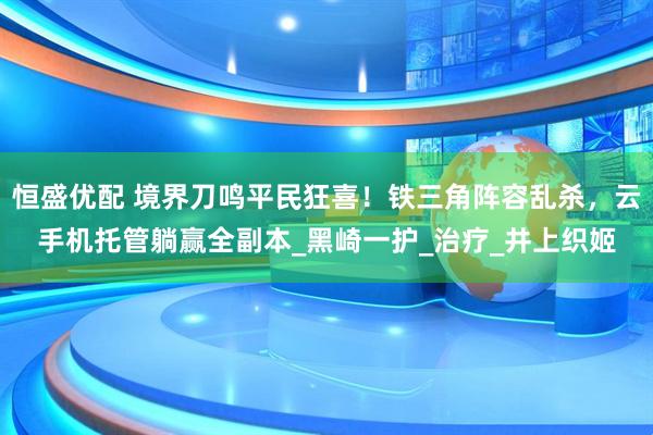 恒盛优配 境界刀鸣平民狂喜！铁三角阵容乱杀，云手机托管躺赢全副本_黑崎一护_治疗_井上织姬