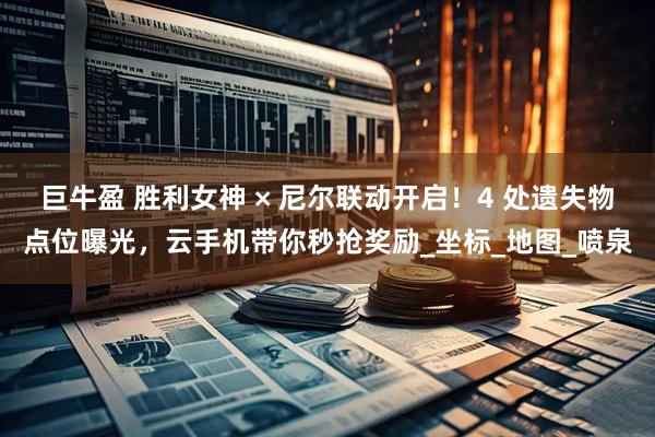 巨牛盈 胜利女神 × 尼尔联动开启！4 处遗失物点位曝光，云手机带你秒抢奖励_坐标_地图_喷泉