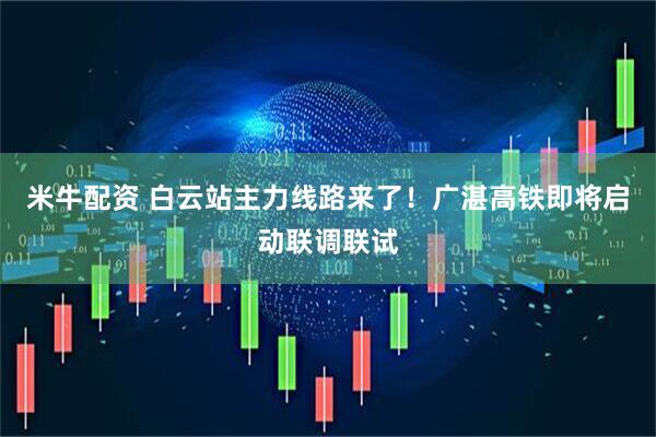 米牛配资 白云站主力线路来了！广湛高铁即将启动联调联试