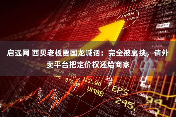启远网 西贝老板贾国龙喊话：完全被裹挟，请外卖平台把定价权还给商家