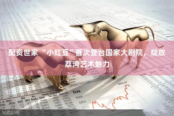 配资世家 “小红豆”首次登台国家大剧院，绽放荔湾艺术魅力