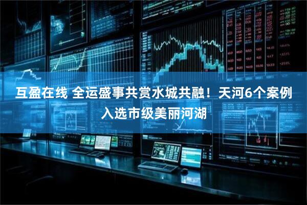 互盈在线 全运盛事共赏水城共融！天河6个案例入选市级美丽河湖