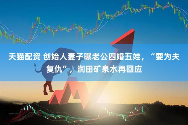 天猫配资 创始人妻子曝老公四婚五娃，“要为夫复仇”，润田矿泉水再回应