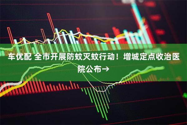 车优配 全市开展防蚊灭蚊行动！增城定点收治医院公布→