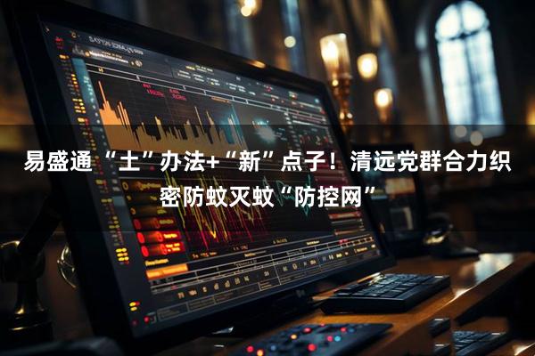 易盛通 “土”办法+“新”点子！清远党群合力织密防蚊灭蚊“防控网”