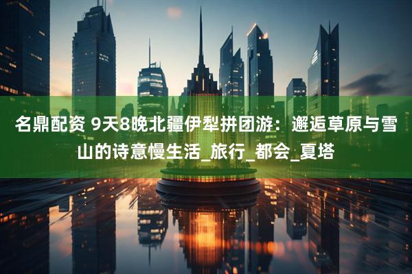 名鼎配资 9天8晚北疆伊犁拼团游：邂逅草原与雪山的诗意慢生活_旅行_都会_夏塔