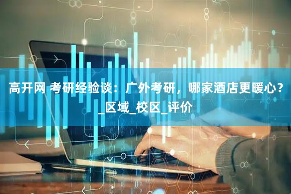 高开网 考研经验谈：广外考研，哪家酒店更暖心？_区域_校区_评价