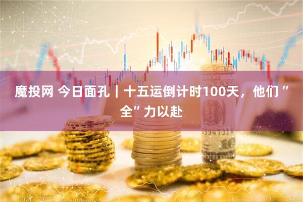 魔投网 今日面孔｜十五运倒计时100天，他们“全”力以赴