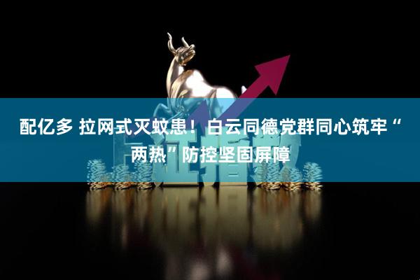 配亿多 拉网式灭蚊患！白云同德党群同心筑牢“两热”防控坚固屏障