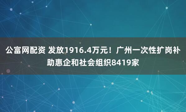 公富网配资 发放1916.4万元！广州一次性扩岗补助惠企和社会组织8419家