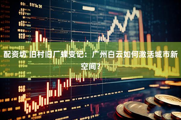 配资坊 旧村旧厂蝶变记：广州白云如何激活城市新空间？