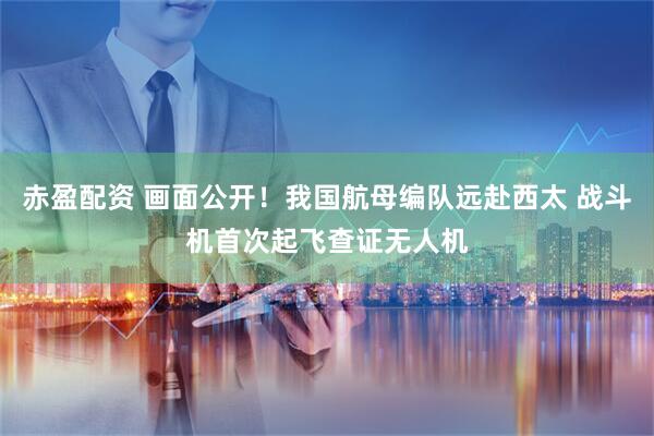 赤盈配资 画面公开！我国航母编队远赴西太 战斗机首次起飞查证无人机