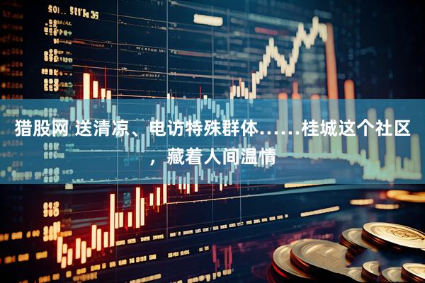 猎股网 送清凉、电访特殊群体……桂城这个社区，藏着人间温情