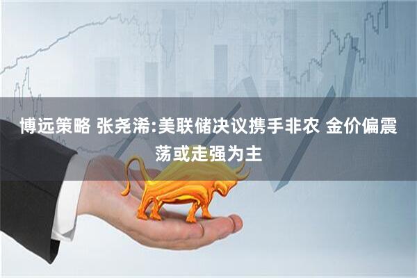 博远策略 张尧浠:美联储决议携手非农 金价偏震荡或走强为主