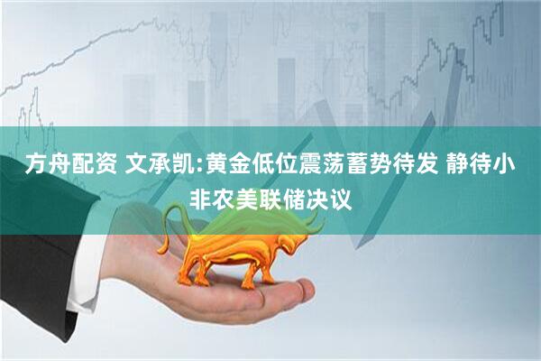 方舟配资 文承凯:黄金低位震荡蓄势待发 静待小非农美联储决议