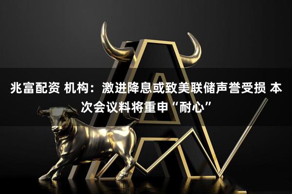 兆富配资 机构：激进降息或致美联储声誉受损 本次会议料将重申“耐心”