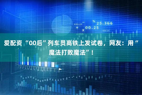 爱配资 “00后”列车员高铁上发试卷，网友：用“魔法打败魔法”！