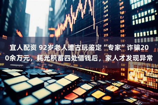 宜人配资 92岁老人遭古玩鉴定“专家”诈骗200余万元，耗光积蓄四处借钱后，家人才发现异常