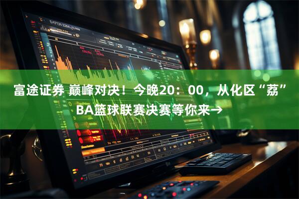 富途证券 巅峰对决！今晚20：00，从化区“荔”BA篮球联赛决赛等你来→