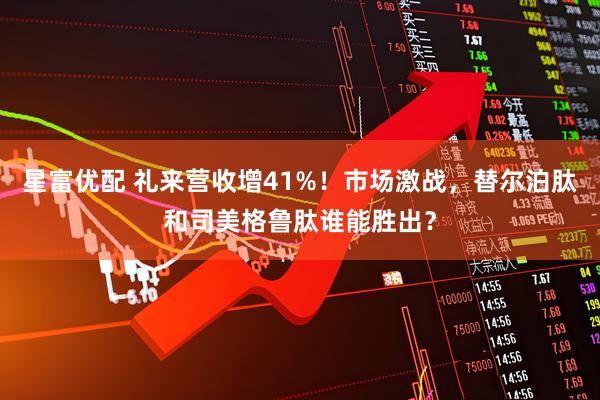 星富优配 礼来营收增41%！市场激战，替尔泊肽和司美格鲁肽谁能胜出？