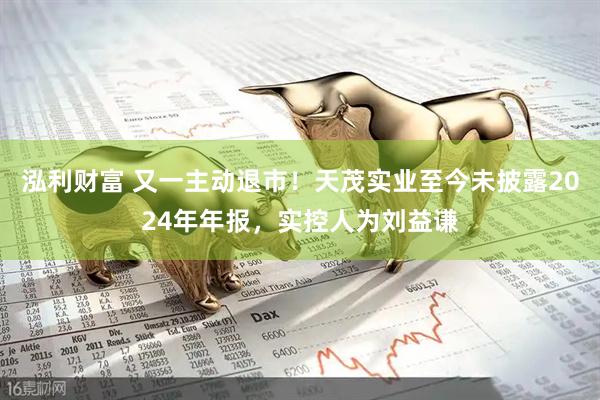 泓利财富 又一主动退市！天茂实业至今未披露2024年年报，实控人为刘益谦