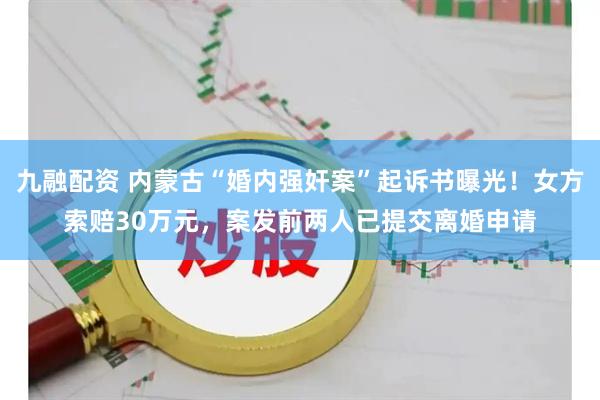 九融配资 内蒙古“婚内强奸案”起诉书曝光！女方索赔30万元，案发前两人已提交离婚申请