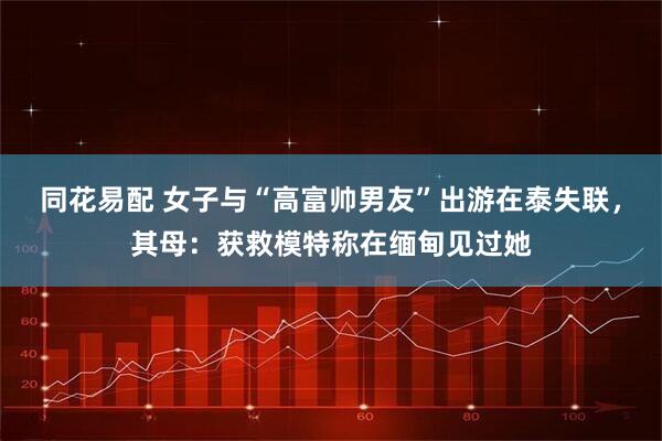 同花易配 女子与“高富帅男友”出游在泰失联，其母：获救模特称在缅甸见过她