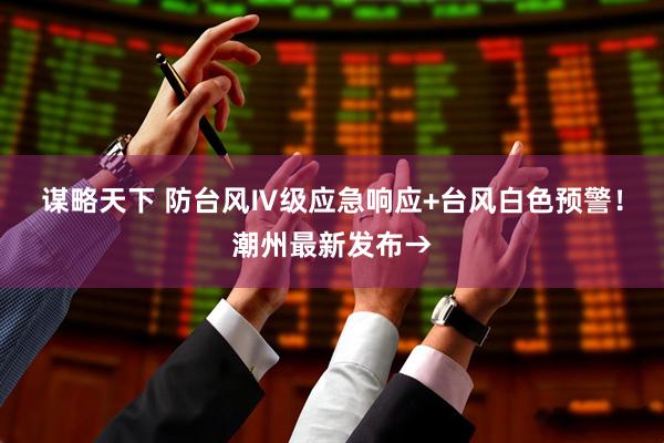 谋略天下 防台风Ⅳ级应急响应+台风白色预警！潮州最新发布→