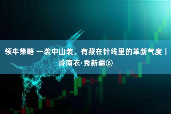 领牛策略 一袭中山装，有藏在针线里的革新气度｜岭南衣·秀新疆⑥