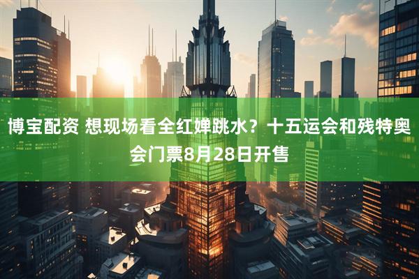 博宝配资 想现场看全红婵跳水？十五运会和残特奥会门票8月28日开售