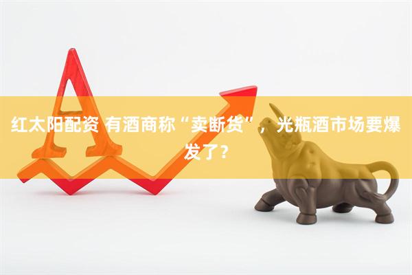 红太阳配资 有酒商称“卖断货”，光瓶酒市场要爆发了？